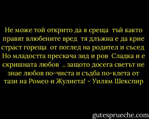 Не може той открито да я среща <br />тъй както правят влюбените вред <br />тя длъжна е да крие страст гореща <br />от поглед на родител и съсед <br />Но младостта прескача зид и ров <br />Сладка и е скришната любов<br /><br />.. защото досега светът не знае<br />любов по-чиста и съдба по-клета<br />от тази на Ромео и Жулиета! - Уилям Шекспир