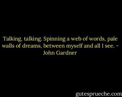 Talking, talking. Spinning a web of words, pale walls of dreams, between myself and all I see. - John Gardner