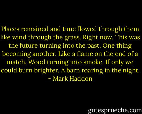 Places remained and time flowed through them like wind through the grass. Right now. This was the future turning into the past. One thing becoming another. Like a flame on the end of a match. Wood turning into smoke. If only we could burn brighter. A barn roaring in the night. - Mark Haddon