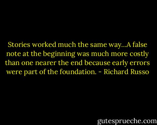 Stories worked much the same way…A false note at the beginning was much more costly than one nearer the end because early errors were part of the foundation. - Richard Russo