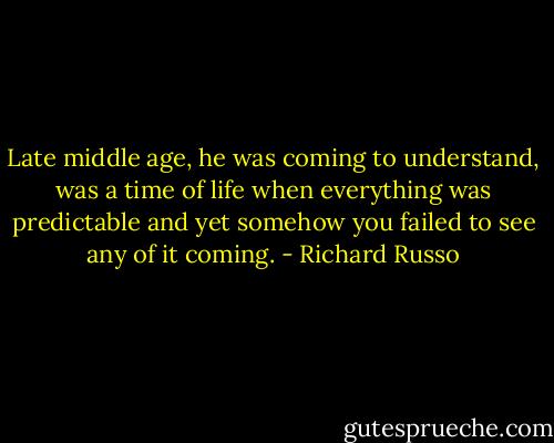Late middle age, he was coming to understand, was a time of life when everything was predictable and yet somehow you failed to see any of it coming. - Richard Russo