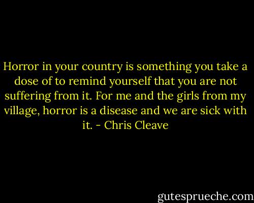 Horror in your country is something you take a dose of to remind yourself that you are not suffering from it. For me and the girls from my village, horror is a disease and we are sick with it. - Chris Cleave