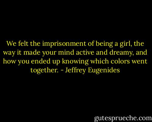 We felt the imprisonment of being a girl, the way it made your mind active and dreamy, and how you ended up knowing which colors went together. - Jeffrey Eugenides
