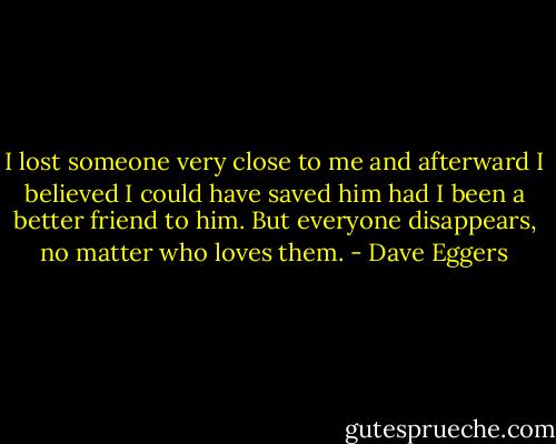 I lost someone very close to me and afterward I believed I could have saved him had I been a better friend to him. But everyone disappears, no matter who loves them. - Dave Eggers
