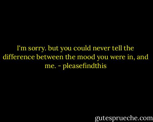 I'm sorry. but you could never tell the difference between the mood you were in, and me. - pleasefindthis