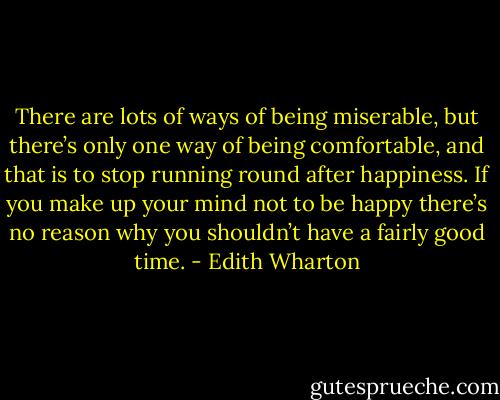 There are lots of ways of being miserable, but there’s only one way of being comfortable, and that is to stop running round after happiness. If you make up your mind not to be happy there’s no reason why you shouldn’t have a fairly good time. - Edith Wharton