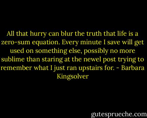 All that hurry can blur the truth that life is a zero-sum equation. Every minute I save will get used on something else, possibly no more sublime than staring at the newel post trying to remember what I just ran upstairs for. - Barbara Kingsolver