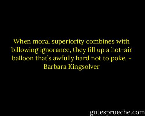 When moral superiority combines with billowing ignorance, they fill up a hot-air balloon that’s awfully hard not to poke. - Barbara Kingsolver