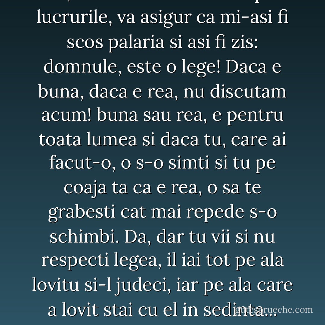 ...ei, daca asa s-ar fi intamplat lucrurile, va asigur ca mi-asi fi scos palaria si asi fi zis: domnule, este o lege! Daca e buna, daca e rea, nu discutam acum! buna sau rea, e pentru toata lumea si daca tu, care ai facut-o, o s-o simti si tu pe coaja ta ca e rea, o sa te grabesti cat mai repede s-o schimbi. Da, dar tu vii si nu respecti legea, il iai tot pe ala lovitu si-l judeci, iar pe ala care a lovit stai cu el in sedinta... - Marin Preda