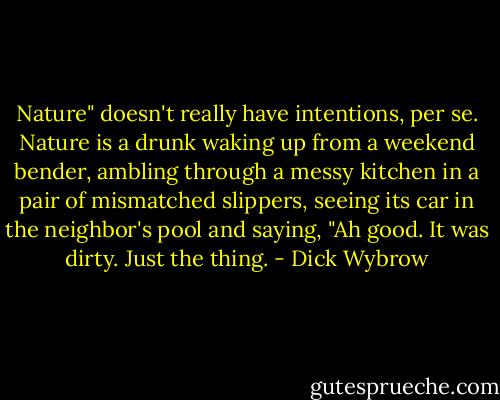 Nature" doesn't really have intentions, per se. Nature is a drunk waking up from a weekend bender, ambling through a messy kitchen in a pair of mismatched slippers, seeing its car in the neighbor's pool and saying, "Ah good. It was dirty. Just the thing. - Dick Wybrow