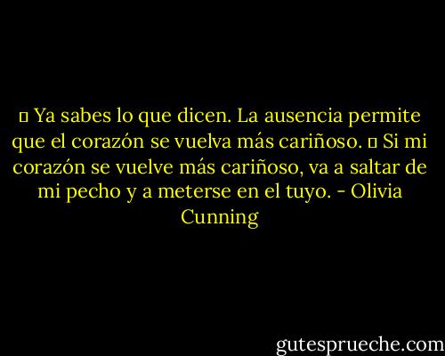 ― Ya sabes lo que dicen. La ausencia permite que el corazón se vuelva más cariñoso.<br />― Si mi corazón se vuelve más cariñoso, va a saltar de mi pecho y a meterse en el tuyo. - Olivia Cunning