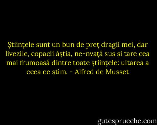Științele sunt un bun de preț dragii mei, dar livezile, copacii ăștia, ne-nvață sus și tare cea mai frumoasă dintre toate științele: uitarea a ceea ce știm. - Alfred de Musset