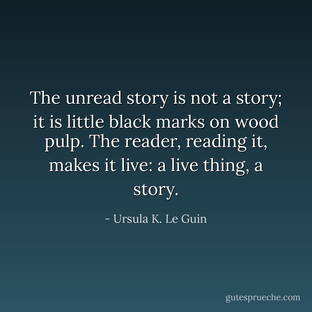 The unread story is not a story; it is little black marks on wood pulp. The reader, reading it, makes it live: a live thing, a story. - Ursula K. Le Guin