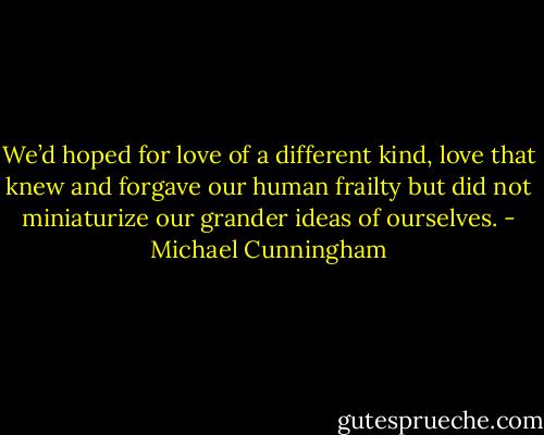 We’d hoped for love of a different kind, love that knew and forgave our human frailty but did not miniaturize our grander ideas of ourselves. - Michael Cunningham