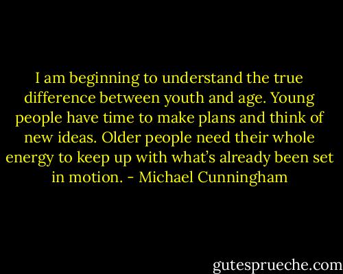 I am beginning to understand the true difference between youth and age. Young people have time to make plans and think of new ideas. Older people need their whole energy to keep up with what’s already been set in motion. - Michael Cunningham
