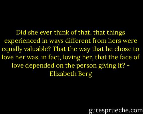 Did she ever think of that, that things experienced in ways different from hers were equally valuable? That the way that he chose to love her was, in fact, loving her, that the face of love depended on the person giving it? - Elizabeth Berg