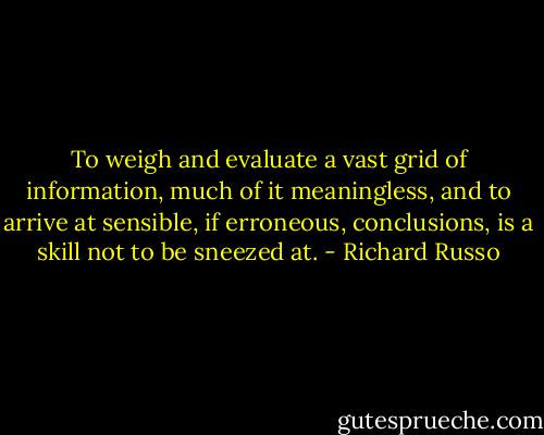 To weigh and evaluate a vast grid of information, much of it meaningless, and to arrive at sensible, if erroneous, conclusions, is a skill not to be sneezed at. - Richard Russo