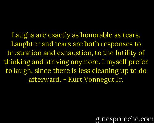 Laughs are exactly as honorable as tears. Laughter and tears are both responses to frustration and exhaustion, to the futility of thinking and striving anymore. I myself prefer to laugh, since there is less cleaning up to do afterward. - Kurt Vonnegut Jr.