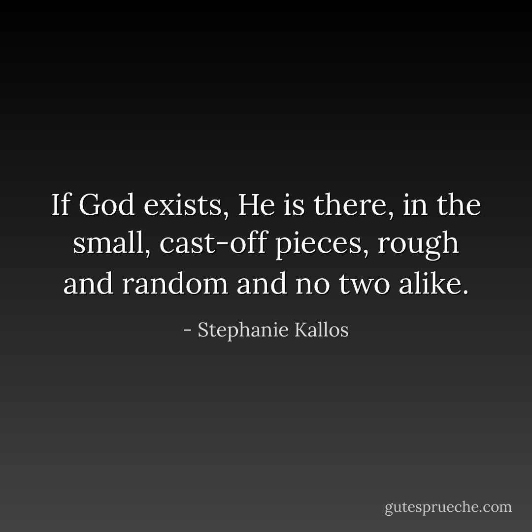 If God exists, He is there, in the small, cast-off pieces, rough and random and no two alike. - Stephanie Kallos