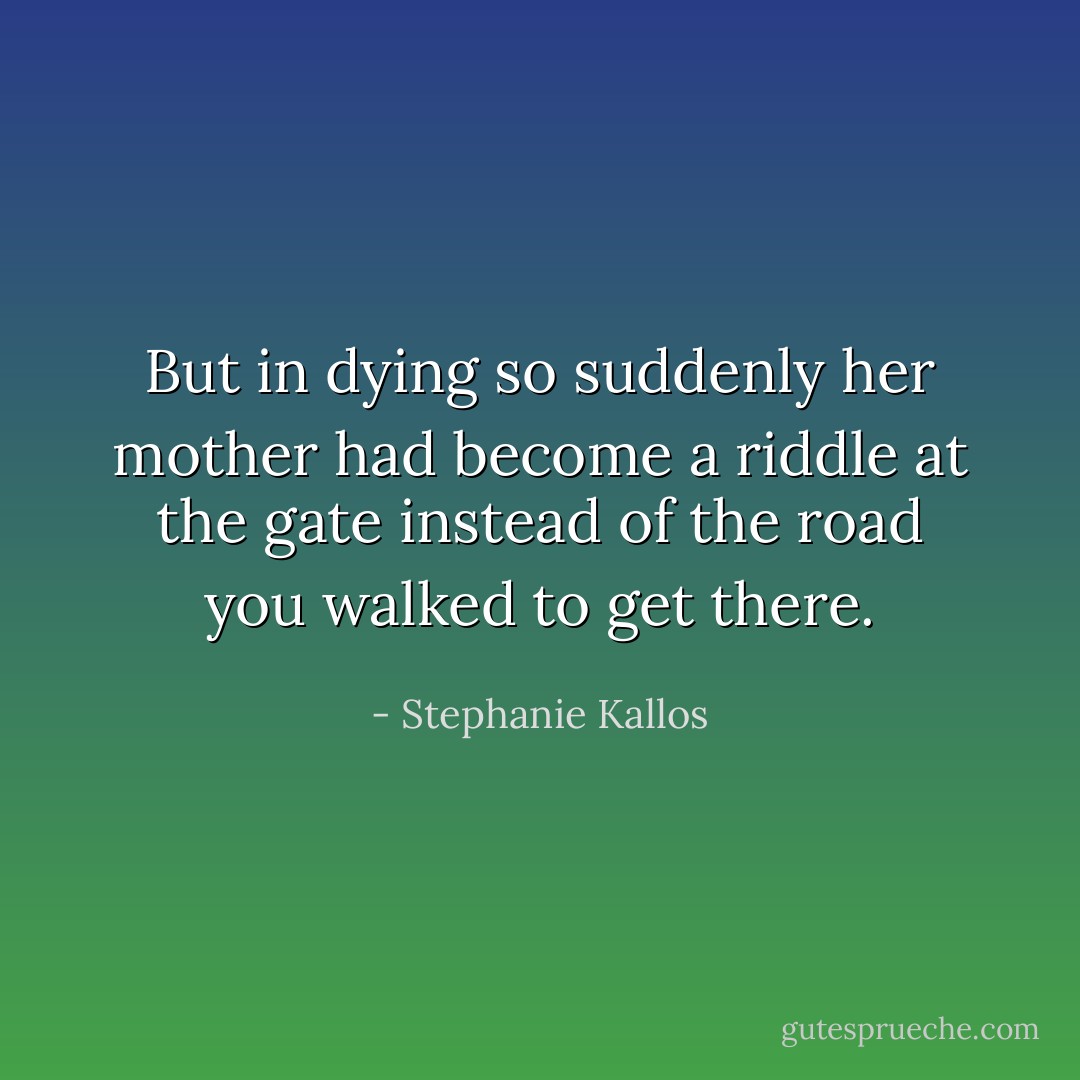 But in dying so suddenly her mother had become a riddle at the gate instead of the road you walked to get there. - Stephanie Kallos