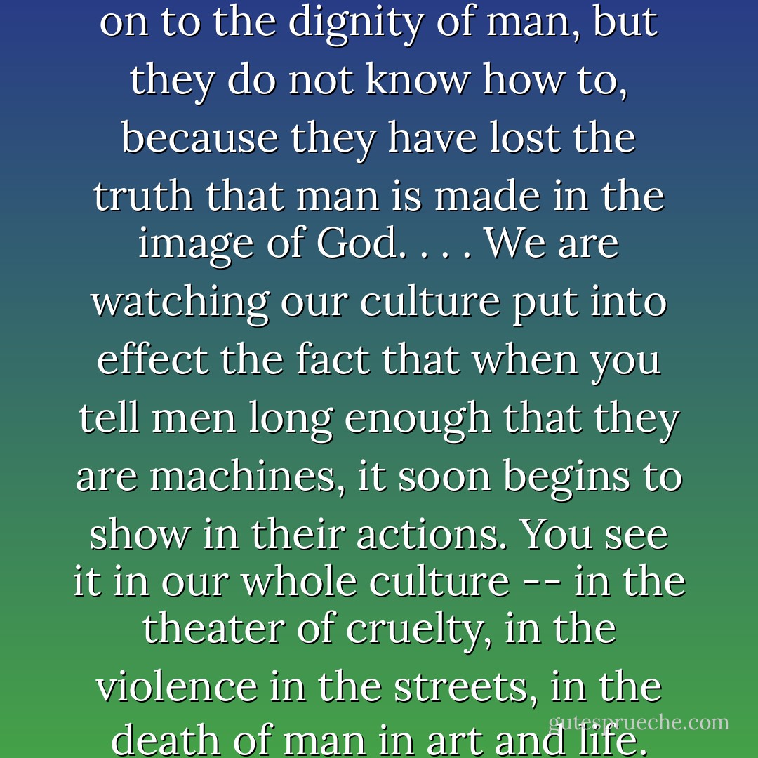 People today are trying to hang on to the dignity of man, but they do not know how to, because they have lost the truth that man is made in the image of God. . . . We are watching our culture put into effect the fact that when you tell men long enough that they are machines, it soon begins to show in their actions. You see it in our whole culture -- in the theater of cruelty, in the violence in the streets, in the death of man in art and life. - Francis A. Schaeffer