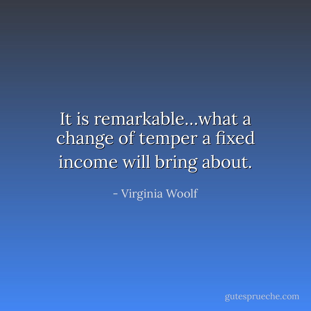 It is remarkable…what a change of temper a fixed income will bring about. - Virginia Woolf