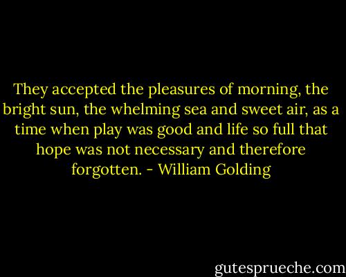 They accepted the pleasures of morning, the bright sun, the whelming sea and sweet air, as a time when play was good and life so full that hope was not necessary and therefore forgotten. - William Golding