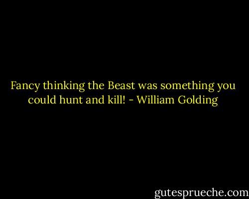 Fancy thinking the Beast was something you could hunt and kill! - William Golding