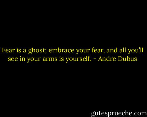 Fear is a ghost; embrace your fear, and all you’ll see in your arms is yourself. - Andre Dubus