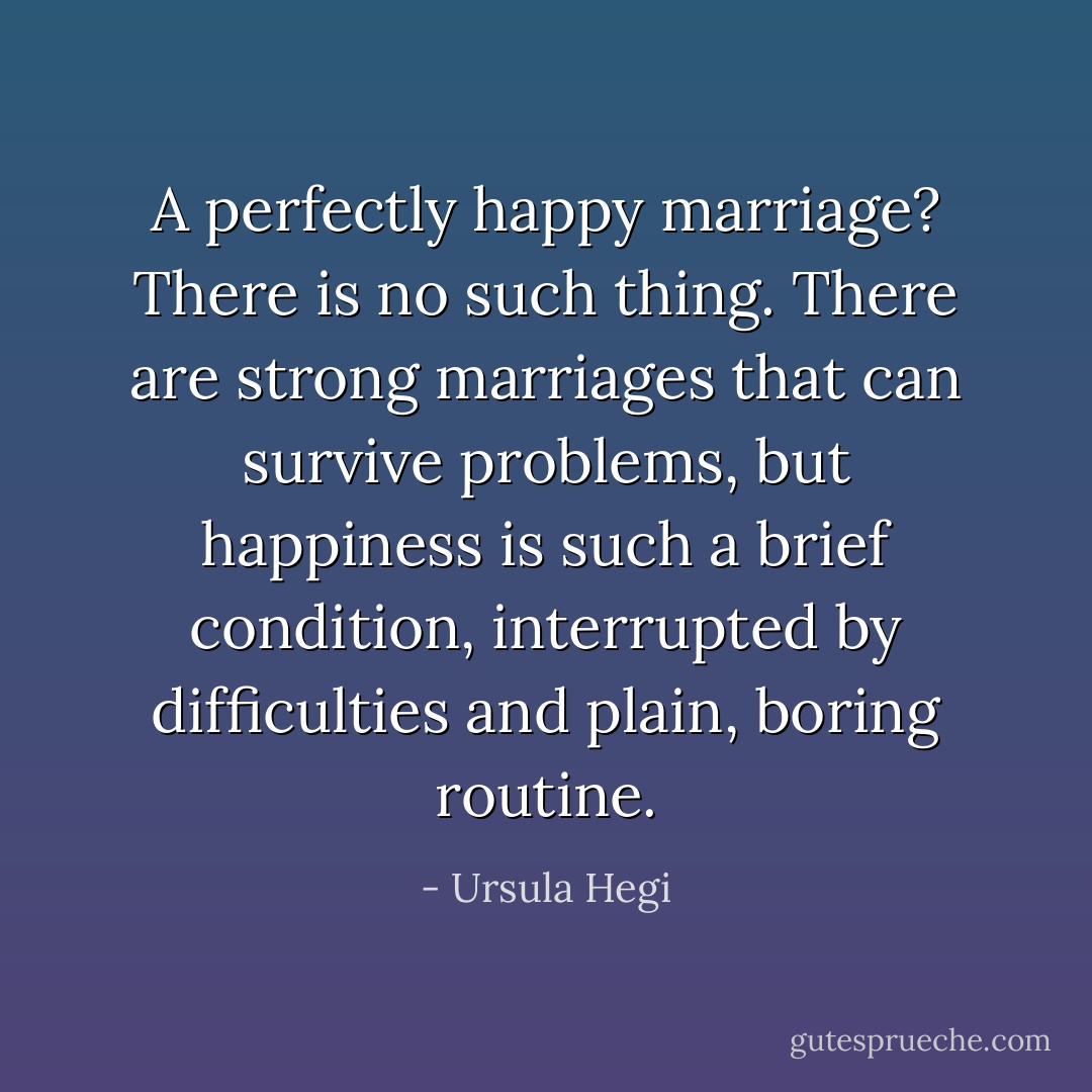 A perfectly happy marriage? There is no such thing. There are strong marriages that can survive problems, but happiness is such a brief condition, interrupted by difficulties and plain, boring routine. - Ursula Hegi