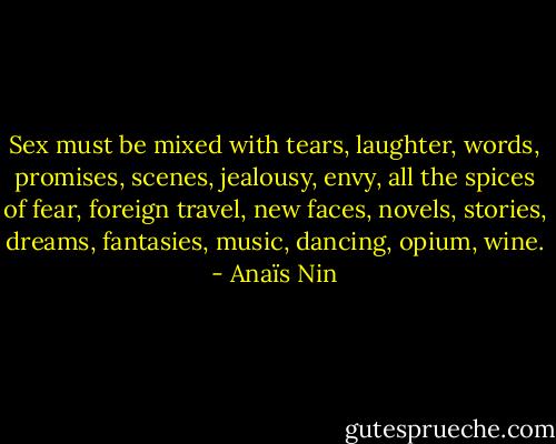 Sex must be mixed with tears, laughter, words, promises, scenes, jealousy, envy, all the spices of fear, foreign travel, new faces, novels, stories, dreams, fantasies, music, dancing, opium, wine. - Anaïs Nin