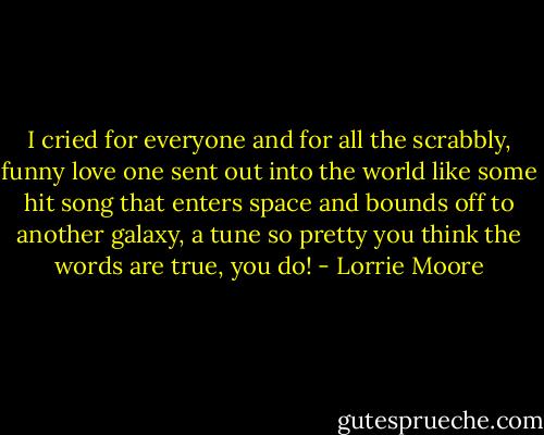I cried for everyone and for all the scrabbly, funny love one sent out into the world like some hit song that enters space and bounds off to another galaxy, a tune so pretty you think the words are true, you do! - Lorrie Moore