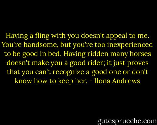 Having a fling with you doesn't appeal to me. You're handsome, but you're too inexperienced to be good in bed. Having ridden many horses doesn't make you a good rider; it just proves that you can't recognize a good one or don't know how to keep her. - Ilona Andrews