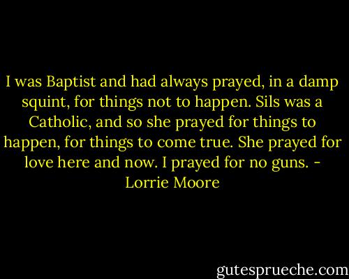I was Baptist and had always prayed, in a damp squint, for things not to happen. Sils was a Catholic, and so she prayed for things to happen, for things to come true. She prayed for love here and now. I prayed for no guns. - Lorrie Moore