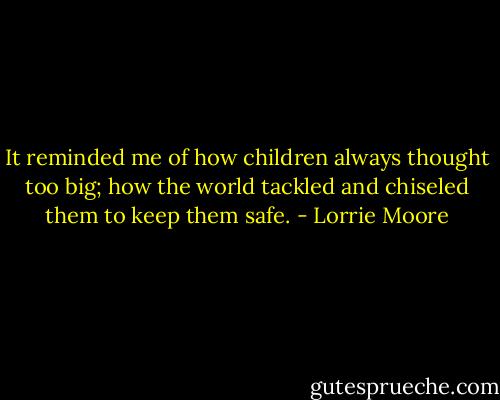 It reminded me of how children always thought too big; how the world tackled and chiseled them to keep them safe. - Lorrie Moore