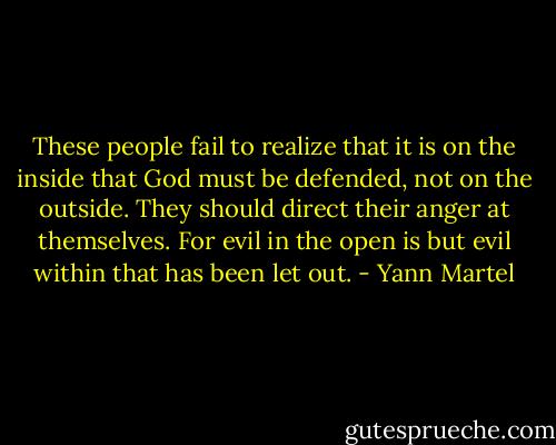 These people fail to realize that it is on the inside that God must be defended, not on the outside. They should direct their anger at themselves. For evil in the open is but evil within that has been let out. - Yann Martel