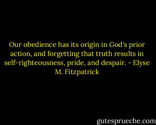 Our obedience has its origin in God's prior action, and forgetting that truth results in self-righteousness, pride, and despair. - Elyse M. Fitzpatrick