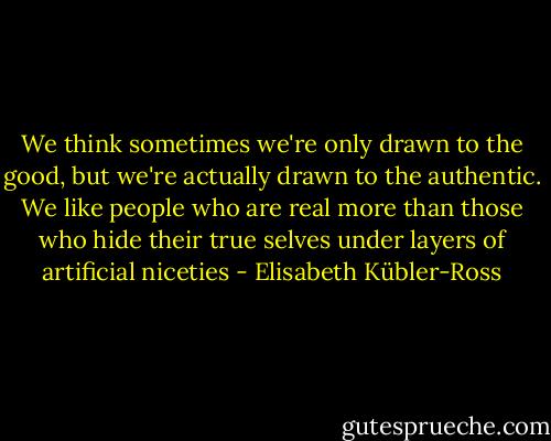 We think sometimes we're only drawn to the good, but we're actually drawn to the authentic. We like people who are real more than those who hide their true selves under layers of artificial niceties - Elisabeth Kübler-Ross