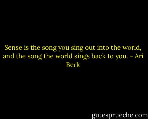 Sense is the song you sing out into the world, and the song the world sings back to you. - Ari Berk
