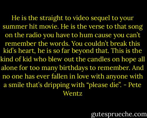 He is the straight to video sequel to your summer hit movie. He is the verse to that song on the radio you have to hum cause you can’t remember the words. You couldn’t break this kid’s heart, he is so far beyond that. This is the kind of kid who blew out the candles on hope all alone for too many birthdays to remember. And no one has ever fallen in love with anyone with a smile that’s dripping with “please die”. - Pete Wentz