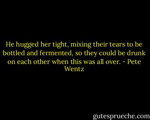 He hugged her tight, mixing their tears to be bottled and fermented, so they could be drunk on each other when this was all over. - Pete Wentz
