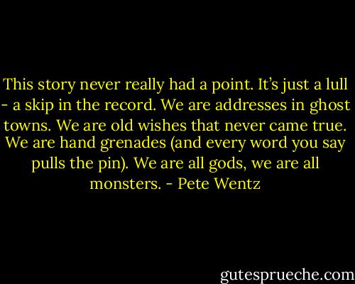 This story never really had a point. It’s just a lull - a skip in the record. We are addresses in ghost towns. We are old wishes that never came true. We are hand grenades (and every word you say pulls the pin). We are all gods, we are all monsters. - Pete Wentz