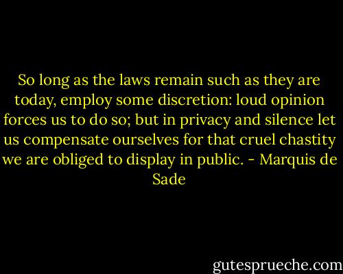 So long as the laws remain such as they are today, employ some discretion: loud opinion forces us to do so; but in privacy and silence let us compensate ourselves for that cruel chastity we are obliged to display in public. - Marquis de Sade