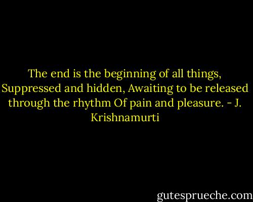 The end is the beginning of all things, Suppressed and hidden, Awaiting to be released through the rhythm Of pain and pleasure. - J. Krishnamurti