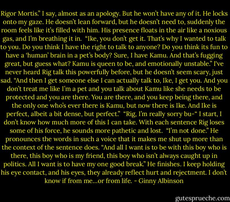 Rigor Mortis.” I say, almost as an apology. But he won’t have any of it. He locks onto my gaze. He doesn’t lean forward, but he doesn’t need to, suddenly the room feels like it’s filled with him. His presence floats in the air like a noxious gas, and I’m breathing it in. <br />“Ike, you don’t get it. That’s why I wanted to talk to you. Do you think I have the right to talk to anyone? Do you think its fun to have a ‘human’ brain in a pet’s body? Sure, I have Kamu. And that’s fugging great, but guess what? Kamu is queen to be, and emotionally unstable.” I've never heard Rig talk this powerfully before, but he doesn’t seem scary, just sad. “And then I get someone else I can actually talk to, Ike, I get you. And you don’t treat me like I’m a pet and you talk about Kamu like she needs to be protected and you are there. You are there, and you keep being there, and the only one who’s ever there is Kamu, but now there is Ike. And Ike is perfect, albeit a bit dense, but perfect.” <br />“Rig, I’m really sorry bu-“ I start, I don’t know how much more of this I can take. With each sentence Rig loses some of his force, he sounds more pathetic and lost. <br />“I’m not done.” He pronounces the words in such a voice that it makes me shut up more than the context of the sentence does. “And all I want is to be with this boy who is there, this boy who is my friend, this boy who isn’t always caught up in politics. All I want is to have my one good break.” He finishes. I keep holding his eye contact, and his eyes, they already reflect hurt and rejectment. I don’t know if from me…or from life. - Ginny Albinson