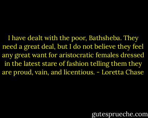 I have dealt with the poor, Bathsheba. They need a great deal, but I do not believe they feel any great want for aristocratic females dressed in the latest stare of fashion telling them they are proud, vain, and licentious. - Loretta Chase