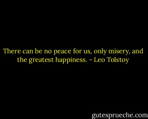 There can be no peace for us, only misery, and the greatest happiness. - Leo Tolstoy
