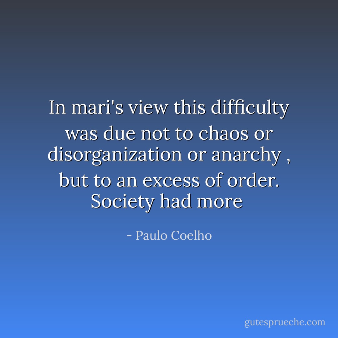In mari's view this difficulty was due not to chaos or disorganization or anarchy , but to an excess of order. Society had more  - Paulo Coelho