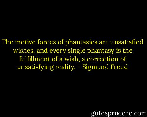 The motive forces of phantasies are unsatisfied wishes, and every single phantasy is the fulfillment of a wish, a correction of unsatisfying reality. - Sigmund Freud