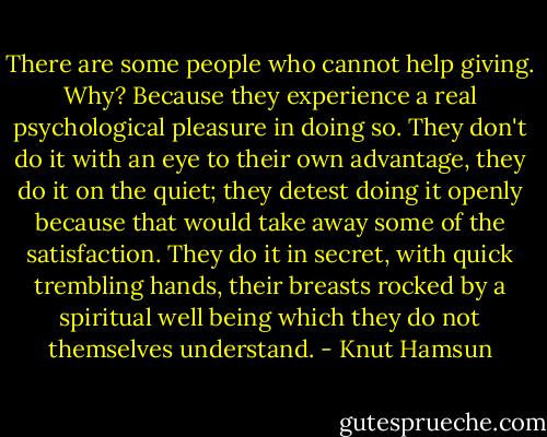 There are some people who cannot help giving. Why? Because they experience a real psychological pleasure in doing so. They don't do it with an eye to their own advantage, they do it on the quiet; they detest doing it openly because that would take away some of the satisfaction. They do it in secret, with quick trembling hands, their breasts rocked by a spiritual well being which they do not themselves understand. - Knut Hamsun